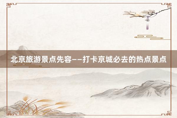 北京旅游景点先容——打卡京城必去的热点景点