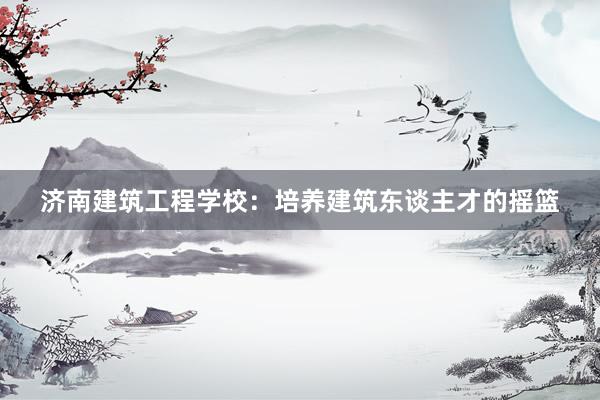 济南建筑工程学校：培养建筑东谈主才的摇篮