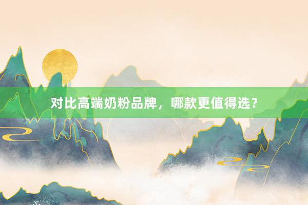 对比高端奶粉品牌，哪款更值得选？
