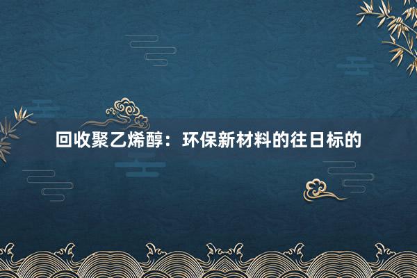 回收聚乙烯醇：环保新材料的往日标的