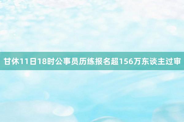 甘休11日18时公事员历练报名超156万东谈主过审