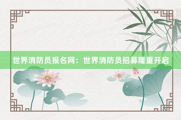 世界消防员报名网：世界消防员招募隆重开启